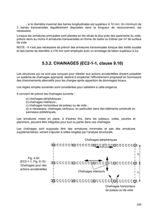 - si le diamètre maximal des barres longitudinales est supérieur à 14 mm. Un minimum de 
3 barres transversales régulièrement disposées dans la longueur de recouvrement, est 
nécessaire. 
Lorsque les armatures principales sont placées en lits situés le plus près des parements du voile, 
prévoir alors au moins 4 armatures transversales en forme de cadre ou d’étrier par m² de surface 
de voile. 
NOTE - Il n’est pas nécessaire de prévoir des armatures transversales lorsque des treillis soudés 
et des barres de diamètre f ≤16 mm sont employés avec un enrobage de béton supérieur à 2f. 
249 
5.3.2. CHAINAGES (EC2-1-1, clause 9.10) 
Les structures qui ne sont pas conçues pour résister aux actions accidentelles doivent posséder 
un système de chaînages approprié, destiné à empêcher l'effondrement progressif en fournissant 
des cheminements alternatifs pour les charges après apparition de dommages locaux. 
Les règles simples suivantes sont considérées pour satisfaire à cette exigence. 
Il convient de prévoir les chaînages suivants : 
a) chaînages périphériques ; 
b) chaînages intérieurs ; 
c) chaînages horizontaux de poteau ou de voile ; 
d) si nécessaire, chaînages verticaux, en particulier dans des bâtiments construits en 
panneaux préfabriqués. 
Les armatures mises en place, à d'autres fins, dans les poteaux, voiles, poutres et 
planchers, peuvent être intégrées pour tout ou partie dans ces chaînages. 
Les chaînages sont supposés être des armatures minimales et pas des armatures 
supplémentaires, venant s'ajouter à celles exigées par l’analyse structurale. 
Chaînages périphériques 
Chaînages intérieurs 
Chaînages horizontaux 
de poteau ou de voile 
Fig. 4.40 
(EC2-1-1, Fig. 9.15) : 
Chaînages pour des 
actions accidentelles 
 