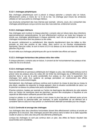 5.3,2.1. chaînages périphériques 
Des chaînages périphériques sont à prévoir à chaque plancher y compris celui en toiture, 
effectivement continu à moins de 1,2 m de la rive. Ce chaînage peut inclure les armatures 
utilisées en tant que partie du chaînage intérieur. 
Les structures comportant des rives internes (par exemple : atriums, cours, etc.) comportent des 
chaînages périphériques conçus comme ceux des rives externes, entièrement ancrés. 
5.3,2.2. chaînages intérieurs 
Ces chaînages sont à prévoir à chaque plancher y compris celui en toiture dans deux directions 
approximativement perpendiculaires. Ils sont effectivement continus sur toute leur longueur et 
ancrés aux chaînages périphériques à chaque extrémité, sauf s’ils se prolongent en tant que 
chaînages horizontaux dans les poteaux ou les voiles. 
Ils peuvent, entièrement ou partiellement, être répartis régulièrement dans les dalles ou être 
groupés au droit des poutres et des voiles, dans ceux-ci ou en d'autres emplacements 
appropriés. Dans les voiles, ils sont à moins à 0,5 m du dessus ou de la sous-face des dalles de 
plancher (Fig.4.40). 
Ils sont reliés aux chaînages périphériques afin que le transfert des efforts soit assuré. 
5.3,2.3. chaînages horizontaux des poteaux et/ou des voiles 
À chaque plancher y compris celui en toiture, il convient de lier horizontalement les poteaux et les 
voiles de rive à la structure. 
5.3,2.4. chaînages verticaux 
Dans les bâtiments en panneaux préfabriqués de 5 étages ou plus, des chaînages verticaux sont à 
prévoir dans les poteaux et/ou les voiles afin de limiter les dommages dus à l'effondrement d'un 
plancher dans le cas de la perte accidentelle d’un poteau ou d'un voile le supportant. Ces 
chaînages font partie d'un système de pontage permettant un cheminement des efforts 
contournant la zone endommagée. 
Normalement, des chaînages verticaux continus sont à prévoir du niveau le plus bas au niveau le 
plus élevé, capables de supporter la charge agissant, dans la situation accidentelle de calcul, sur 
le plancher au-dessus du poteau/voile perdu accidentellement. 
D'autres solutions, basées par exemple sur l'action de diaphragme des éléments de voile restants 
et/ou sur l'action de membrane dans les planchers, peuvent être employées si l'équilibre et une 
capacité de déformation suffisante peuvent être vérifiés. 
Lorsqu'un poteau ou un voile est soutenu à son niveau le plus bas par un élément autre qu'une 
fondation (poutre ou plancher-dalle, par exemple), la perte accidentelle de cet élément est à 
considérer dans le calcul et il faut prévoir un cheminement alternatif convenable pour les charges. 
5.3,2.5. Continuité et ancrage des chaînages 
Les chaînages dans deux directions horizontales doivent être effectivement continus et ancrés en 
périphérie de la structure. Des chaînages peuvent être prévus dans le béton de la dalle rapportée 
coulée en place ou dans celui des joints des éléments préfabriqués. 
Lorsque les chaînages ne sont pas continus dans un plan, des effets de flexion résultant des 
excentricités sont considérés. 
250 
 