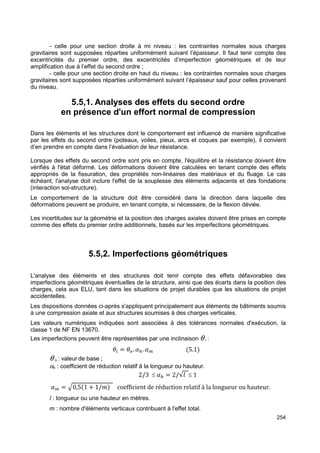- celle pour une section droite à mi niveau : les contraintes normales sous charges 
gravitaires sont supposées réparties uniformément suivant l’épaisseur. Il faut tenir compte des 
excentricités du premier ordre, des excentricités d’imperfection géométriques et de leur 
amplification due à l’effet du second ordre ; 
- celle pour une section droite en haut du niveau : les contraintes normales sous charges 
gravitaires sont supposées réparties uniformément suivant l’épaisseur sauf pour celles provenant 
du niveau. 
254 
5.5,1. Analyses des effets du second ordre 
en présence d'un effort normal de compression 
Dans les éléments et les structures dont le comportement est influencé de manière significative 
par les effets du second ordre (poteaux, voiles, pieux, arcs et coques par exemple), il convient 
d’en prendre en compte dans l’évaluation de leur résistance. 
Lorsque des effets du second ordre sont pris en compte, l'équilibre et la résistance doivent être 
vérifiés à l'état déformé. Les déformations doivent être calculées en tenant compte des effets 
appropriés de la fissuration, des propriétés non-linéaires des matériaux et du fluage. Le cas 
échéant, l'analyse doit inclure l'effet de la souplesse des éléments adjacents et des fondations 
(interaction sol-structure). 
Le comportement de la structure doit être considéré dans la direction dans laquelle des 
déformations peuvent se produire, en tenant compte, si nécessaire, de la flexion déviée. 
Les incertitudes sur la géométrie et la position des charges axiales doivent être prises en compte 
comme des effets du premier ordre additionnels, basés sur les imperfections géométriques. 
5.5,2. Imperfections géométriques 
L'analyse des éléments et des structures doit tenir compte des effets défavorables des 
imperfections géométriques éventuelles de la structure, ainsi que des écarts dans la position des 
charges, cela aux ELU, tant dans les situations de projet durables que les situations de projet 
accidentelles. 
Les dispositions données ci-après s'appliquent principalement aux éléments de bâtiments soumis 
à une compression axiale et aux structures soumises à des charges verticales. 
Les valeurs numériques indiquées sont associées à des tolérances normales d'exécution, la 
classe 1 de NF EN 13670. 
Les imperfections peuvent être représentées par une inclinaison q i : 
  = ]. ^_. ^V (5.1) 
q o : valeur de base ; 
ah : coefficient de réduction relatif à la longueur ou hauteur. 
2/3 ≤ ^_ = 2/√4 ≤ 1 
^V = a0,5(1 + 1/) coefficient de réduction relatif à la longueur ou hauteur. 
l : longueur ou une hauteur en mètres. 
m : nombre d'éléments verticaux contribuant à l'effet total. 
 