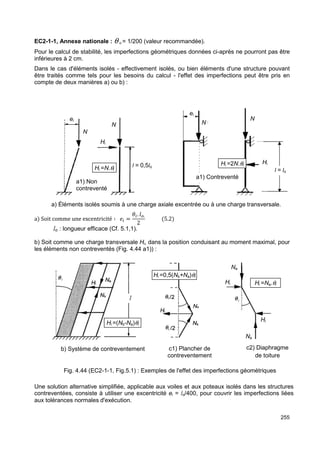 EC2-1-1, Annexe nationale : q 
Pour le calcul de stabilité, les imperfections géométriques données ci 
inférieures à 2 cm. 
Dans le cas d'éléments isolés 
être traités comme tels pour les besoins du calcul 
compte de deux manières a) ou b 
ei 
Hi 
N 
N 
Hi =N.qi 
a1) Non 
contreventé 
o = 1/200 (valeur recommandée). 
ci-après ne pourront pas être 
- effectivement isolés, ou bien éléments d'une structure pouvant 
- l'effet des imperfections peut être pris en 
b) : 
2N.qi 
l = 0,5lo Hi =2 
a) Éléments isolés soumis à une charge axiale excentrée ou à une charge transversale 
a Soit comme une excentricité ∶ 
lo : longueur efficace (Cf. 
A    .4]. 
2 5.2 
5.1,1). 
b) Soit comme une charge transversale 
les éléments non contreventés (Fig. 4.44 a1)) : 
Hi = 
Hi, dans la position conduisant au moment maximal, pour 
b) Système de contreventement 
Hi =Na.qi 
Hi 
Fig. 4.44 (EC2-1-1, Fig.5.1) : Exemples de l'effet des imperfections géométriques 
Une solution alternative simplifiée, applicable aux voiles et aux poteaux isolés dans les structures 
contreventées, consiste à utiliser une excentricité 
aux tolérances normales d'exécuti 
ei = lo/400, pour couvrir les imperfections liées 
d'exécution. 
ei 
N 
a1) Contreventé 
c1) Plancher de 
contreventement 
l 
=(Nb-Na)qi 
Hi =0,5(Nb+Na)qi 
Hi 
N 
255 
, /Hi 
N 
ontreventé 
l = lo 
transversale. 
c2) Diaphragme 
de toiture 
Na 
Na 
 