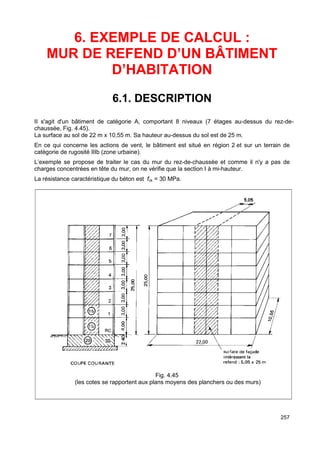 257 
6. EXEMPLE DE CALCUL : 
MUR DE REFEND D’UN BÂTIMENT 
D’HABITATION 
6.1. DESCRIPTION 
II s'agit d'un bâtiment de catégorie A, comportant 8 niveaux (7 étages au-dessus du rez-de-chaussée, 
Fig. 4.45). 
La surface au sol de 22 m x 10,55 m. Sa hauteur au-dessus du sol est de 25 m. 
En ce qui concerne les actions de vent, le bâtiment est situé en région 2 et sur un terrain de 
catégorie de rugosité IIIb (zone urbaine). 
L’exemple se propose de traiter le cas du mur du rez-de-chaussée et comme il n'y a pas de 
charges concentrées en tête du mur, on ne vérifie que la section I à mi-hauteur. 
La résistance caractéristique du béton est fck = 30 MPa. 
Fig. 4.45 
(les cotes se rapportent aux plans moyens des planchers ou des murs) 
 