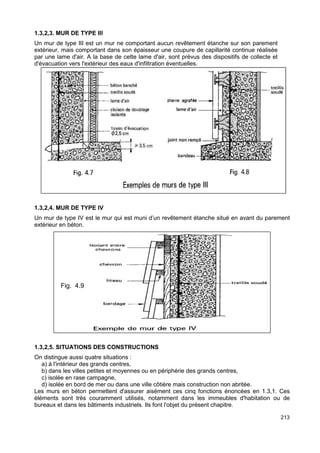213 
1.3,2,3. MUR DE TYPE III 
Un mur de type III est un mur ne comportant aucun revêtement étanche sur son parement 
extérieur, mais comportant dans son épaisseur une coupure de capillarité continue réalisée 
par une lame d'air. A la base de cette lame d'air, sont prévus des dispositifs de collecte et 
d'évacuation vers l'extérieur des eaux d'infiltration éventuelles. 
1.3,2,4. MUR DE TYPE IV 
Un mur de type IV est le mur qui est muni d’un revêtement étanche situé en avant du parement 
extérieur en béton. 
Fig. 4.9 
1.3,2,5. SITUATIONS DES CONSTRUCTIONS 
On distingue aussi quatre situations : 
a) à l'intérieur des grands centres, 
b) dans les villes petites et moyennes ou en périphérie des grands centres, 
c) isolée en rase campagne, 
d) isolée en bord de mer ou dans une ville côtière mais construction non abritée. 
Les murs en béton permettent d'assurer aisément ces cinq fonctions énoncées en 1.3,1. Ces 
éléments sont très couramment utilisés, notamment dans les immeubles d'habitation ou de 
bureaux et dans les bâtiments industriels. Ils font l'objet du présent chapitre. 
 