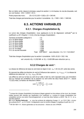 Mur en béton armé, depuis la terrasse, jusqu'à la section I, à mi-hauteur du rez-de-chaussée, soit 
sur une hauteur : 25,0 - 4,00/2 = 23 m. 
Poids propre des murs : 25 x 0,15 (3,50 + 0,50) x 23 = 345 kN. 
Total des charges permanentes pour la section I considérée : Gk = 1500 + 345 = 1 845 kN. 
259 
6.3. ACTIONS VARIABLES 
6.3,1. Charges d'exploitation Qk 
Le cumul des charges d'exploitation, nous appliquons la loi de dégression verticale25 par le 
coefficient an (Cf. Chapitre 1; 3.4,2), d'où les charges d'exploitation : 
Terrasse accessible (catégorie I) : 1,5 
P.H. du 6ème étage : 1,5 
P.H. du 5ème étage : 1,425 
P.H. du 4ème étage : 1,256 
P.H. du 3ème étage : 1,255 
P.H. du 2ème étage : 1,088 
P.H. du 1er étage : 1,039 
P.H. du rez-de-chaussée : 1,003 
Total :9,87 kN/m² sans réduction : 8 x 1,5 = 12,0 kN/m² 
Total des charges d'exploitation pour la section I considérée : 9,87x 33,32 = 332,1 kN, 
soit arrondi à Qk = 0,332 MN et Q’k = 0,400 MN sans réduction par an. 
6.3,2 Charges de vent 26. 
La vitesse de référence de base du vent dans la région 2 est : vbo = 24 m/s (Cf. carte des vents). 
En ignorant les effets de direction du vent et l’influence des saisons : cdir = cseason =1, la vitesse de 
référence de calcul est : vb = cdir . cseason 24 m/s. 
Les effets du vent sur la face au vent et sur celle à l’abri du vent s’ajoutent avec une minoration 
due au manque de corrélation de la pression du vent entre les deux faces (EC2-1-1 ; clause 
7.2.2(3) note). Le facteur de réduction s’élève : 
0,85 
1 − 0,85 
5 − 1 
ℎ 
w′ 
? 
− 1B = 0,90 
25 Lorsque les charges d'exploitation de plusieurs étages agissent sur les poteaux et les murs, les charges 
totales peuvent être réduites par l'application d'un coefficient an. Lorsque la charge d'exploitation est 
considérée comme une action d'accompagnement, un seul des deux facteurs y (EC0, Tab. A.1.1) et an 
doit être appliqué. 
EC 1-1-1, Annexe Nationale : an pour les surfaces de catégories d’usage A : an= 0,5+1,36/n , et pour 
les surfaces B et F : an= 0,7+0,8/n , la dégression avec le nombre d’étages n s’applique à partir de n 2. 
26 NF EN 1991-1-4 : Actions générales sur les structures – Actions du vent. AFNOR. 
 