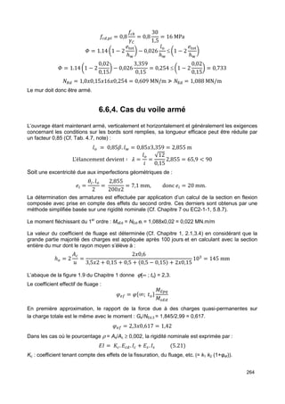 264 
;,= = 0,8 
; 
XY 
= 0,8 
30 
1,5 
= 16 MPa 
C = 1.14 ?1 − 2 
ANSN 
ℎT 
B − 0,026 
4S 
ℎT 
≤ ?1 − 2 
ANSN 
ℎT 
B 
C = 1.14 ?1 − 2 
0,02 
0,15 
B − 0,026 
3,359 
0,15 
= 0,254 ≤ ?1 − 2 
0,02 
0,15 
B = 0,733 
,8 = 1,0'0,15'16'0,254 = 0,609 MN/m ≯ ,ƒH = 1,088 MN/m 
Le mur doit donc être armé. 
6.6,4. Cas du voile armé 
L’ouvrage étant maintenant armé, verticalement et horizontalement et généralement les exigences 
concernant les conditions sur les bords sont remplies, sa longueur efficace peut être réduite par 
un facteur 0,85 (Cf. Tab. 4.7, note) : 
4] = 0,85. 4. = 0,85'3,359 = 2,855 m 
L’élancement devient ∶ ª = 4] 
1 = √12 
0,152,855 = 65,9  90 
Soit une excentricité due aux imperfections géométriques de : 
A  =  . 4] 
2 = 2,855 
200'2 = 7,1 mm, donc A  = 20 mm. 
La détermination des armatures est effectuée par application d’un calcul de la section en flexion 
composée avec prise en compte des effets du second ordre. Ces derniers sont obtenus par une 
méthode simplifiée basée sur une rigidité nominale (Cf. Chapitre 7 ou EC2-1-1, 5.8.7). 
Le moment fléchissant du 1er ordre : MoEd = NEd.ei = 1,088x0,02 = 0,022 MN.m/m 
La valeur du coefficient de fluage est déterminée (Cf. Chapitre 1, 2.1,3.4) en considérant que la 
grande partie majorité des charges est appliquée après 100 jours et en calculant avec la section 
entière du mur dont le rayon moyen s’élève à : 
ℎ] = 2 { 
® = 2'0,6 
3,5'2 + 0,15 + 0,5 + 0,5 − 0,15 + 2'0,15 10› = 145 mm 
L’abaque de la figure 1.9 du Chapitre 1 donne j{¥ ; to} = 2,3. 
Le coefficient effectif de fluage : 
¯°± = ¯²∞; ´]µ0+=¶ 
0]+ 
En première approximation, le rapport de la force due à des charges quasi-permanentes sur 
la charge totale est le même avec le moment : Gk/NEd,3 = 1,845/2,99 = 0,617. 
¯°± = 2,3'0,617 = 1,42 
Dans les cas où le pourcentage r = As/Ac ³ 0,002, la rigidité nominale est exprimée par : 
‰ = ·. . ‰ + ¸. ‰¸ 5.21 
Kc : coefficient tenant compte des effets de la fissuration, du fluage, etc. (= k1 k2 (1+φef)). 
 
