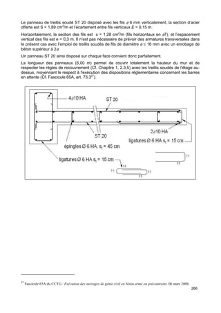 Le panneau de treillis soudé ST 20 disposé avec les fils f 6 mm verticalement, la section d’acier 
offerte est S = 1,89 cm2/m et l’écartement entre fils verticaux E = 0,15 m. 
Horizontalement, la section des fils est s = 1,28 cm2/m (fils horizontaux en f7), et l’espacement 
vertical des fils est e = 0,3 m. Il n’est pas nécessaire de prévoir des armatures transversales dans 
le présent cas avec l’emploi de treillis soudés de fils de diamètre f £ 16 mm avec un enrobage de 
béton supérieur à 2f. 
Un panneau ST 20 ainsi disposé sur chaque face convient donc parfaitement. 
La longueur des panneaux (6,00 m) permet de couvrir totalement la hauteur du mur et de 
respecter les règles de recouvrement (Cf. Chapitre 1, 2.3,5) avec les treillis soudés de l'étage au-dessus, 
moyennant le respect à l'exécution des dispositions réglementaires concernant les barres 
266 
en attente (Cf. Fascicule 65A, art. 73.327). 
27 Fascicule 65A du CCTG : Exécution des ouvrages de génie civil en béton armé ou précontraint. 06 mars 2008. 
