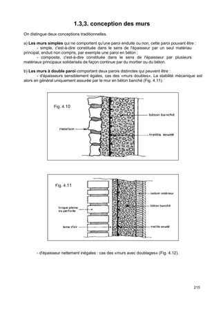 215 
1.3,3. conception des murs 
On distingue deux conceptions traditionnelles. 
a) Les murs simples qui ne comportent qu'une paroi enduite ou non, cette paroi pouvant être : 
- simple, c'est-à-dire constituée dans le sens de l'épaisseur par un seul matériau 
principal, enduit non compris, par exemple une paroi en béton ; 
- composite, c'est-à-dire constituée dans le sens de l'épaisseur par plusieurs 
matériaux principaux solidarisés de façon continue par du mortier ou du béton. 
b) Les murs à double paroi comportant deux parois distinctes qui peuvent être : 
- d'épaisseurs sensiblement égales, cas des «murs doubles». La stabilité mécanique est 
alors en général uniquement assurée par le mur en béton banché (Fig. 4.11). 
Fig. 4.10 
Fig. 4.11 
- d'épaisseur nettement inégales : cas des «murs avec doublages» (Fig. 4.12). 
 
