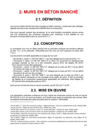 217 
2. MURS EN BÉTON BANCHÉ 
2.1. DÉFINITION 
Les murs en béton banché sont des ouvrages en béton verticaux, coulés dans des coffrages 
appelés banches à leur emplacement définitif dans la construction. 
Ces murs peuvent contenir des armatures, ils ne sont toutefois considérés comme armés 
que s'ils contiennent des armatures calculées pour contribuer à leur stabilité ou une 
armature minimale définie dans la norme EC2-1-11. 
2.2. CONCEPTION 
La conception d'un mur en béton banché doit lui permettre d'assurer les fonctions définies 
au titre 1.3,1. et en particulier, l'étanchéité pour les murs qui sont exposés à la pluie (titre 
1.3,2.). 
Les documents normatifs applicables à ce type de mur sont : 
- l’Eurocode 2, partie 1-1 (NF EN 1992-1-1, qui sera désigné par la suite par EC2-1-1)1 ; 
- l’Eurocode 2, partie 1-2 (NF EN 1992-1-23 ou EC2-1-2) concernant la résistance des 
ouvrages exposés au feu, et à titre transitoire jusqu’à 2014, les Règles FB (DTU-Feu) 
4 peuvent encore être appliquées; 
- l’Eurocode 1, partie 1-3 (NF EN 1991-1-35, désigné par la suite par EC1-1-3) qui définit 
les actions de neige sur les ouvrages ; 
- l’Eurocode 1, partie 1-4 (NF EN 1991-1-46, désigné par la suite par EC1-1-4) qui définit 
les actions de vent sur les ouvrages ; 
- l’Eurocode 8, partie 1 (NF EN 1998-17, qui sera désigné par la suite par EC8-1) qui 
définit les actions sismiques sur les ouvrages et les règles de calcul. A titre de transition 
les Règles de la construction parasismique applicables aux bâtiments, dites Règles PS 
928 peuvent être employées jusqu’en 2013 ; 
ainsi que les normes de mise en oeuvre suivantes, les NF DTU 20.13 et 229. 
2.3. MISE EN OEUVRE 
Les dispositions indiquées ci-dessous ont pour origine les anciennes normes de mise en oeuvre 
NF DTU 20-1 et 21 en cours de révision, qu’il faudra revoir après la publication des normes. Elles 
complètent éventuellement celles données dans le chapitre 1 Généralités. 
3 NF EN 1992-1-2 : Calcul des structures en béton – Règles générales – Calcul du comportement au feu. AFNOR, 2005. 
4 Norme DTU Feu – Règles de calcul FB (P 92-701). AFNOR, déc. 1993. 
5 NF EN 1991: Actions sur les structures. Partie 1-3: Actions générales – Charges de neige. AFNOR, 2004. 
6 NF EN 1991: Actions sur les structures. Partie 1-4: Actions générales – Charges de vent. AFNOR, 2005. 
7 NF EN 1998-1: Calcul des structures pour leur résistance aux séismes. Partie 1 : Règles générales, actions sismiques 
et règles pour les bâtiments. AFNOR, 2005. 
8 NF P 06-013 : Règles de construction parasismique. Règles PS applicables aux bâtiments, dites Règles PS 92. 
AFNOR, 1995 et 2001. 
9 DTU 22 : Grands panneaux nervurés – Murs extérieurs en panneaux préfabriquées de grandes dimensions du type 
plaque pleine ou nervurée en béton ordinaire. CSTB. 
 