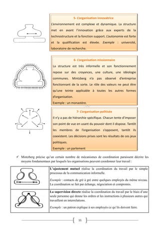 11
 Mintzberg précise qu’un certain nombre de mécanismes de coordination paraissent décrire les
moyens fondamentaux par lesquels les organisations peuvent coordonner leur travail :
L’ajustement mutuel réalise la coordination du travail par le simple
processus de la communication informelle.
Exemple : contacts de gré à gré entre quelques employés du même niveau.
La coordination se fait par échange, négociation et compromis.
La supervision directe réalise la coordination du travail par le biais d’une
seule personne qui donne les ordres et les instructions à plusieurs autres qui
travaillent en interrelations.
Exemple : un patron explique à ses employés ce qu’ils doivent faire.
 