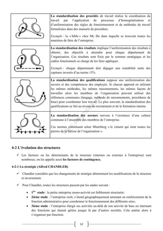 12
La standardisation des procédés de travail réalise la coordination du
travail par l’application de processus d’homogénéisation et
d’uniformisation des règles de fonctionnement et de méthodes de travail
formalisées dans des manuels de procédure.
Exemple : la « bible » chez Mc Do dans laquelle se trouvent toutes les
manières de faire de l’entreprise.
La standardisation des résultats implique l’uniformisation des résultats à
obtenir, des objectifs à atteindre pour chaque département de
l’organisation. Ces résultats sont fixés par le sommet stratégique et les
cadres fonctionnels se charge de les faire appliquer.
Exemple : chaque département doit dégager une rentabilité nette des
capitaux investis d’au moins 15%.
La standardisation des qualifications suppose une uniformisation des
savoirs et des compétences des employés. Si chacun apprend en utilisant
les mêmes méthodes, les mêmes raisonnements, les mêmes façons de
travailler alors les membres de l’organisation peuvent utiliser des
références communes (langage, méthode de raisonnements, procédures de
base) pour coordonner leur travail. Le plus souvent, la standardisation des
qualifications se fait au niveau du recrutement et de la formation interne.
La standardisation des normes renvoie à l’existence d’une culture
commune à l’ensemble des membres de l’entreprise.
Ces normes constituent selon Mintzberg « le ciment qui tient toutes les
pierres de la bâtisse de l’organisation ».
4-2 L'évolution des structures
 Les facteurs ou les déterminants de la structure (internes ou externes à l'entreprise) sont
nombreux; on les appelle aussi les facteurs de contingence.
4-2-1 La stratégie (Alfred CHANDLER)
 Chandler considère que les changements de stratégie déterminent les modifications de la structure
et inversement.
 Pour Chandler, toutes les structures passent par les stades suivant :
 1ier
stade : la petite entreprise mono-activité est faiblement structurée;
 2ième stade : l’entreprise croît, s’étend géographiquement amenant un renforcement de la
fonction administrative pour coordonner le fonctionnement des différents sites;
 3ième stade : l’entreprise élargit ses activités au-delà de son activité de base en internant
des fonctions qui étaient gérées jusque là par d’autres sociétés. Cela amène alors à
s’organiser par fonction;
 