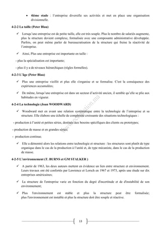 13
 4ième stade : l’entreprise diversifie ses activités et met en place une organisation
divisionnelle.
4-2-2 La taille (Peter Blau)
 Lorsqu’une entreprise est de petite taille, elle est très souple. Plus le nombre de salariés augmente,
plus la structure devient complexe, formalisée avec une composante administrative développée.
Parfois, on peut même parler de bureaucratisation de la structure qui freine la réactivité de
l’entreprise.
 Ainsi, Plus une entreprise est importante en taille :
- plus la spécialisation est importante;
- plus il y a de niveaux hiérarchiques (règles formelles).
4-2-3 L’âge (Peter Blau)
 Plus une entreprise vieillit et plus elle s'organise et se formalise. C'est la conséquence des
expériences accumulées;
 De même, lorsqu’une entreprise est dans un secteur d’activité ancien, il semble qu’elle se plie aux
habitudes en vigueur.
4-2-4 La technologie (Joan WOODWARD)
 Woodward met en avant une relation systématique entre la technologie de l’entreprise et sa
structure. Elle élabore une échelle de complexité croissante des situations technologiques :
- production à l’unité et petites séries, destinée aux besoins spécifiques des clients ou prototypes;
- production de masse et en grandes séries;
- production continue.
 Elle a démontré alors les relations entre technologie et structure : les structures sont plutôt de type
organique dans le cas de la production à l’unité et, de type mécaniste, dans le cas de la production
de masse.
4-2-5 L’environnement (T. BURNS et GM STALKER )
 A partir de 1963, les deux auteurs mettent en évidence un lien entre structure et environnement.
Leurs travaux ont été confortés par Lawrence et Lorsch en 1967 et 1973, après une étude sur dix
entreprises américaines;
 La structure de l'entreprise varie en fonction du degré d'incertitude et de d'instabilité de son
environnement;
 Plus l'environnement est stable et plus la structure peut être formalisée;
plus l'environnement est instable et plus la structure doit être souple et réactive.
 