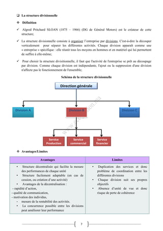 7
 La structure divisionnelle
 Définition
 Algred Pritchard SLOAN (1875 – 1966) (DG de Général Motors) est le créateur de cette
structure;
 La structure divisionnelle consiste à organiser l’entreprise par divisions. C'est-à-dire la découper
verticalement pour séparer les différentes activités. Chaque division apparaît comme une
« entreprise » spécifique : elle réunit tous les moyens en hommes et en matériel qui lui permettent
de suffire à elle-même;
 Pour choisir la structure divisitionnelle, il faut que l'activité de l'entreprise se prêt au découpage
par division. Comme chaque division est indépendante, l'ajout ou la suppression d'une division
n'affecte pas le fonctionnement de l'ensemble;
Schéma de la structure divisionnelle
 Avantages/Limites
Avantages Limites
• Structure décentralisée qui facilite la mesure
des performances de chaque unité
• Structure facilement adaptable (en cas de
cession, ou création d’une activité)
• Avantages de la décentralisation :
- rapidité d’action,
- qualité de communication,
- motivation des individus,
- mesure de la rentabilité des activités.
• La concurrence possible entre les divisions
peut améliorer leur performance
• Duplication des services et donc
problème de coordination entre les
différentes divisions
• Chaque division suit ses propres
objectifs
• Absence d’unité de vue et donc
risque de perte de cohérence
 
