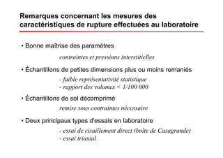 Remarques concernant les mesures des
caractéristiques de rupture effectuées au laboratoire
• Bonne maîtrise des paramètres
• Échantillons de petites dimensions plus ou moins remaniés
contraintes et pressions interstitielles
- faible représentativité statistique
- rapport des volumes < 1/100 000
• Échantillons de sol décomprimé
remise sous contraintes nécessaire
• Deux principaux types d'essais en laboratoire
- essai de cisaillement direct (boîte de Casagrande)
- essai triaxial
 