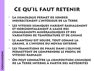 Ce qu’il faut retenir
• La sismologie permet de sonder
indirectement l’intérieur de la Terre
• Les vitesses sismiques varient radialement
et horizontalement à cause des
changements minéralogiques et des
variations de température et de chimie

Conclusions

• Le manteau est solide, tout comme la
graine, à l’inverse du noyau externe
• Les transitions de phase dans l’olivine
permettent de comprendre le profil de
vitesses radiales
• On peut connaître la composition chimique
de la Terre interne à partir des météorites

 