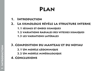 Plan
1. Introduction
2. La sismologie révèle la structure interne

1. Introduction

1.1 séismes et ondes sismiques
1.2 variations radiales des vitesses sismiques
1.3 les variations latérales

3. Composition du manteau et du noyau
2.1 Un modèle géochimique
2.2 Un modèle minéralogique

4. Conclusions

 