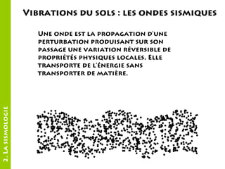 Vibrations du sols : les ondes sismiques

2. La sismologie

Une onde est la propagation d'une
perturbation produisant sur son
passage une variation réversible de
propriétés physiques locales. Elle
transporte de l'énergie sans
transporter de matière.

 
