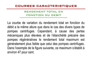 La courbe de variation du rendement total en fonction du
débit a la même allure que dans le cas des divers types de
pompes centrifuges. Cependant, à cause des pertes
RENDEMENT TOTAL EN
RENDEMENT TOTAL EN
FONCTION DU DEBIT
FONCTION DU DEBIT
COURBES CARACTERISTIQUES
COURBES CARACTERISTIQUES
pompes centrifuges. Cependant, à cause des pertes
mécaniques plus élevées et de l’étanchéité précaire des
pompes régénératives le rendement total maximum est
généralement plus faible que celui des pompes centrifuges.
Dans l’exemple de la figure suivante, ce maximum s’établit à
environ 47 pour cent.
 