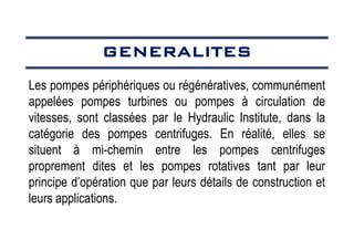 GENERALITES
GENERALITES
GENERALITES
GENERALITES
Les pompes périphériques ou régénératives, communément
appelées pompes turbines ou pompes à circulation de
vitesses, sont classées par le Hydraulic Institute, dans la
catégorie des pompes centrifuges. En réalité, elles se
situent à mi-chemin entre les pompes centrifuges
proprement dites et les pompes rotatives tant par leur
principe d’opération que par leurs détails de construction et
leurs applications.
 