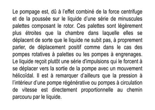 Le pompage est, dû à l’effet combiné de la force centrifuge
et de la poussée sur le liquide d’une série de minuscules
palettes composant le rotor. Ces palettes sont légèrement
plus étroites que la chambre dans laquelle elles se
déplacent de sorte que le liquide ne subit pas, à proprement
parler, de déplacement positif comme dans le cas des
pompes rotatives à palettes ou les pompes à engrenages.
pompes rotatives à palettes ou les pompes à engrenages.
Le liquide reçoit plutôt une série d'impulsions qui le forcent à
se déplacer vers la sortie de la pompe avec un mouvement
hélicoïdal. Il est à remarquer d’ailleurs que la pression à
l’intérieur d’une pompe régénérative ou pompes à circulation
de vitesse est directement proportionnelle au chemin
parcouru par le liquide.
 
