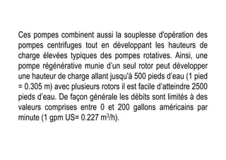 Ces pompes combinent aussi la souplesse d'opération des
pompes centrifuges tout en développant les hauteurs de
charge élevées typiques des pompes rotatives. Ainsi, une
pompe régénérative munie d’un seul rotor peut développer
une hauteur de charge allant jusqu'à 500 pieds d’eau (1 pied
une hauteur de charge allant jusqu'à 500 pieds d’eau (1 pied
= 0.305 m) avec plusieurs rotors il est facile d’atteindre 2500
pieds d’eau. De façon générale les débits sont limités à des
valeurs comprises entre 0 et 200 gallons américains par
minute (1 gpm US= 0.227 m3/h).
 
