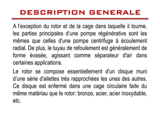 A l’exception du rotor et de la cage dans laquelle il tourne,
les parties principales d’une pompe régénérative sont les
mêmes que celles d'une pompe centrifuge à écoulement
radial. De plus, le tuyau de refoulement est généralement de
forme évasée, agissant comme séparateur d'air dans
DESCRIPTION GENERALE
DESCRIPTION GENERALE
DESCRIPTION GENERALE
DESCRIPTION GENERALE
forme évasée, agissant comme séparateur d'air dans
certaines applications.
Le rotor se compose essentiellement d'un disque muni
d’une série d'ailettes très rapprochées les unes des autres.
Ce disque est enfermé dans une cage circulaire faite du
même matériau que le rotor: bronze, acier, acier inoxydable,
etc.
 