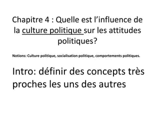 Chapitre 4 : Quelle est l’influence de
la culture politique sur les attitudes
politiques?
Intro: définir des concepts très
proches les uns des autres
Notions: Culture politique, socialisation politique, comportements politiques.
 