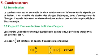 27
27
5. Condensateurs
5.1 Introduction
Le condensateur est un ensemble de deux conducteurs en influence totale séparés par
un isolant. Il est capable de stocker des charges électriques, donc d’emmagasiner de
l’énergie. Il est très important en électrocinétique, mais on peut établir ses propriétés en
électrostatique.
5.2 Capacité d’un conducteur isolé dans l’espace
Considérons un conducteur unique supposé seul dans le vide, il porte une charge 𝑸 et
son potentiel est 𝑽.
Le rapport
𝑸
𝑽
est constant, on appelle 𝑪 capacité du conducteur :
𝑪 =
𝑸
𝑽
𝑪
𝑽
= 𝑭 𝑭𝒂𝒓𝒂𝒅
 