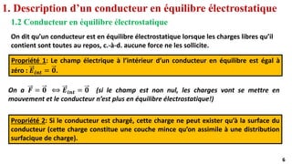 6
6
1. Description d’un conducteur en équilibre électrostatique
1.2 Conducteur en équilibre électrostatique
On dit qu’un conducteur est en équilibre électrostatique lorsque les charges libres qu’il
contient sont toutes au repos, c.-à-d. aucune force ne les sollicite.
Propriété 1: Le champ électrique à l’intérieur d’un conducteur en équilibre est égal à
zéro : 𝑬𝒊𝒏𝒕 = 𝟎.
On a 𝑭 = 𝟎 ⟺ 𝑬𝒊𝒏𝒕 = 𝟎 (si le champ est non nul, les charges vont se mettre en
mouvement et le conducteur n’est plus en équilibre électrostatique!)
Propriété 2: Si le conducteur est chargé, cette charge ne peut exister qu’à la surface du
conducteur (cette charge constitue une couche mince qu’on assimile à une distribution
surfacique de charge).
 