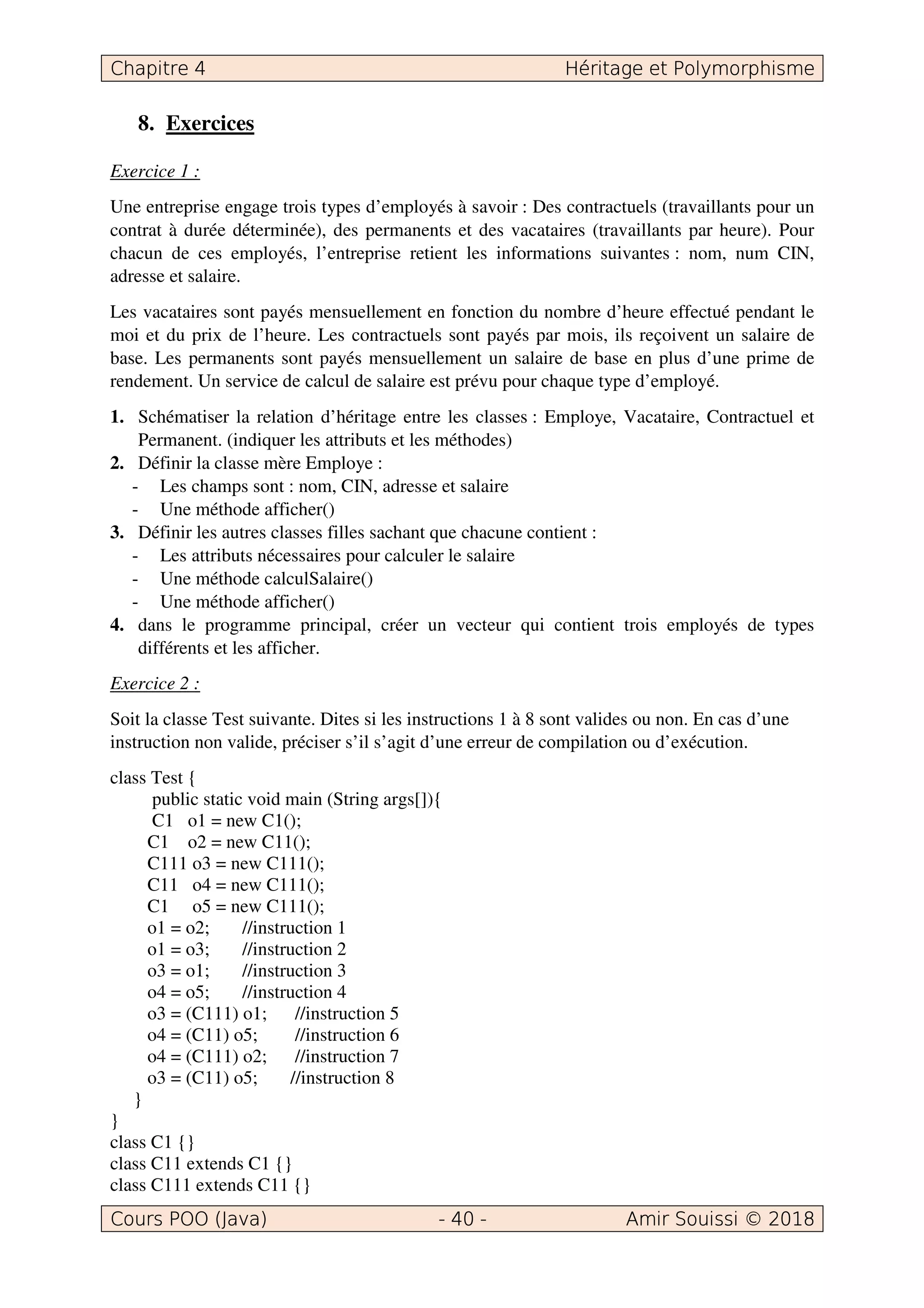8. Exercices
Exercice 1 :
Une entreprise engage trois types d’employés à savoir : Des contractuels (travaillants pour un
contrat à durée déterminée), des permanents et des vacataires (travaillants par heure). Pour
chacun de ces employés, l’entreprise retient les informations suivantes : nom, num CIN,
adresse et salaire.
Les vacataires sont payés mensuellement en fonction du nombre d’heure effectué pendant le
moi et du prix de l’heure. Les contractuels sont payés par mois, ils reçoivent un salaire de
base. Les permanents sont payés mensuellement un salaire de base en plus d’une prime de
rendement. Un service de calcul de salaire est prévu pour chaque type d’employé.
1. Schématiser la relation d’héritage entre les classes : Employe, Vacataire, Contractuel et
Permanent. (indiquer les attributs et les méthodes)
2. Définir la classe mère Employe :
- Les champs sont : nom, CIN, adresse et salaire
- Une méthode afficher()
3. Définir les autres classes filles sachant que chacune contient :
- Les attributs nécessaires pour calculer le salaire
- Une méthode calculSalaire()
- Une méthode afficher()
4. dans le programme principal, créer un vecteur qui contient trois employés de types
différents et les afficher.
Exercice 2 :
Soit la classe Test suivante. Dites si les instructions 1 à 8 sont valides ou non. En cas d’une
instruction non valide, préciser s’il s’agit d’une erreur de compilation ou d’exécution.
class Test {
public static void main (String args[]){
C1 o1 = new C1();
C1 o2 = new C11();
C111 o3 = new C111();
C11 o4 = new C111();
C1 o5 = new C111();
o1 = o2; //instruction 1
o1 = o3; //instruction 2
o3 = o1; //instruction 3
o4 = o5; //instruction 4
o3 = (C111) o1; //instruction 5
o4 = (C11) o5; //instruction 6
o4 = (C111) o2; //instruction 7
o3 = (C11) o5; //instruction 8
}
}
class C1 {}
class C11 extends C1 {}
class C111 extends C11 {}
 