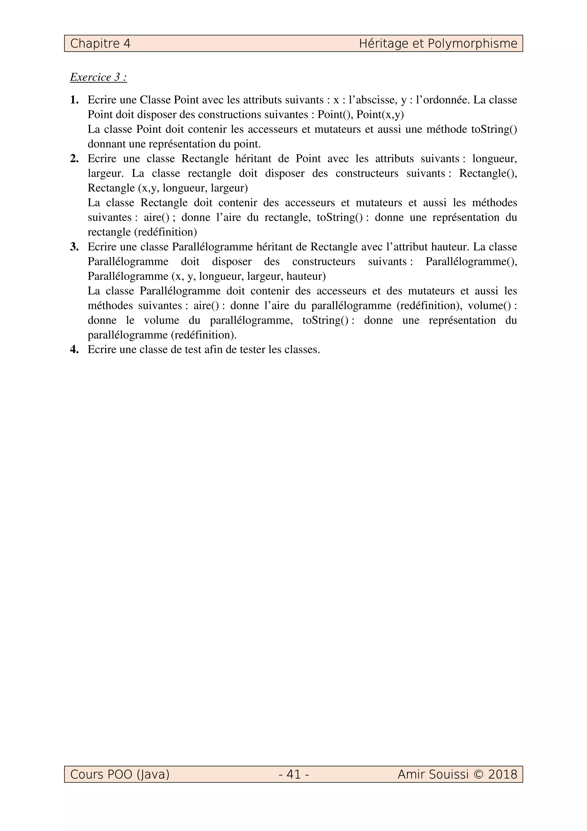 Exercice 3 :
1. Ecrire une Classe Point avec les attributs suivants : x : l’abscisse, y : l’ordonnée. La classe
Point doit disposer des constructions suivantes : Point(), Point(x,y)
La classe Point doit contenir les accesseurs et mutateurs et aussi une méthode toString()
donnant une représentation du point.
2. Ecrire une classe Rectangle héritant de Point avec les attributs suivants : longueur,
largeur. La classe rectangle doit disposer des constructeurs suivants : Rectangle(),
Rectangle (x,y, longueur, largeur)
La classe Rectangle doit contenir des accesseurs et mutateurs et aussi les méthodes
suivantes : aire() ; donne l’aire du rectangle, toString() : donne une représentation du
rectangle (redéfinition)
3. Ecrire une classe Parallélogramme héritant de Rectangle avec l’attribut hauteur. La classe
Parallélogramme doit disposer des constructeurs suivants : Parallélogramme(),
Parallélogramme (x, y, longueur, largeur, hauteur)
La classe Parallélogramme doit contenir des accesseurs et des mutateurs et aussi les
méthodes suivantes : aire() : donne l’aire du parallélogramme (redéfinition), volume() :
donne le volume du parallélogramme, toString() : donne une représentation du
parallélogramme (redéfinition).
4. Ecrire une classe de test afin de tester les classes.
 