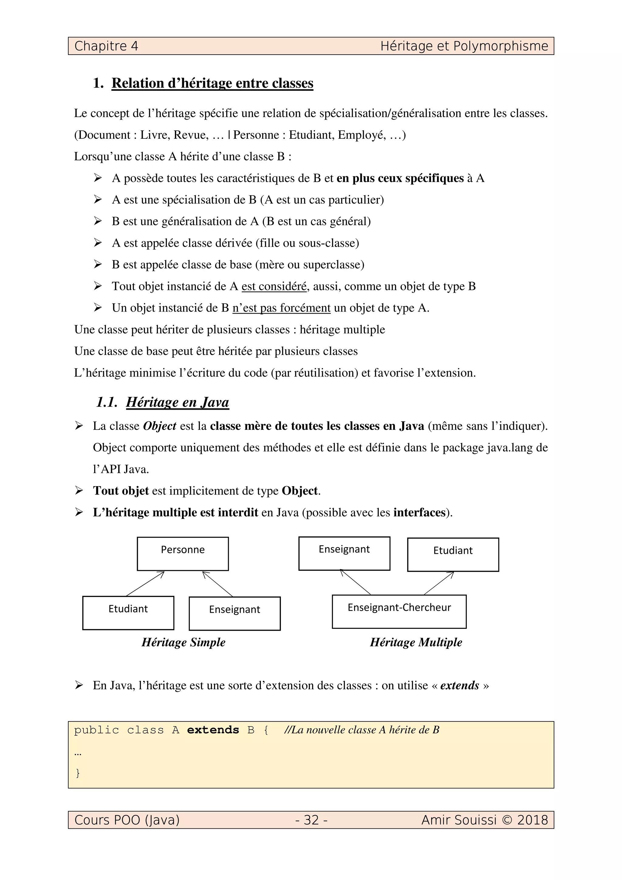 1. Relation d’héritage entre classes
Le concept de l’héritage spécifie une relation de spécialisation/généralisation entre les classes.
(Document : Livre, Revue, … | Personne : Etudiant, Employé, …)
Lorsqu’une classe A hérite d’une classe B :
A possède toutes les caractéristiques de B et en plus ceux spécifiques à A
A est une spécialisation de B (A est un cas particulier)
B est une généralisation de A (B est un cas général)
A est appelée classe dérivée (fille ou sous-classe)
B est appelée classe de base (mère ou superclasse)
Tout objet instancié de A est considéré, aussi, comme un objet de type B
Un objet instancié de B n’est pas forcément un objet de type A.
Une classe peut hériter de plusieurs classes : héritage multiple
Une classe de base peut être héritée par plusieurs classes
L’héritage minimise l’écriture du code (par réutilisation) et favorise l’extension.
1.1. Héritage en Java
La classe Object est la classe mère de toutes les classes en Java (même sans l’indiquer).
Object comporte uniquement des méthodes et elle est définie dans le package java.lang de
l’API Java.
Tout objet est implicitement de type Object.
L’héritage multiple est interdit en Java (possible avec les interfaces).
Héritage Simple Héritage Multiple
En Java, l’héritage est une sorte d’extension des classes : on utilise « extends »
public class A extends B { //La nouvelle classe A hérite de B
…
}
 