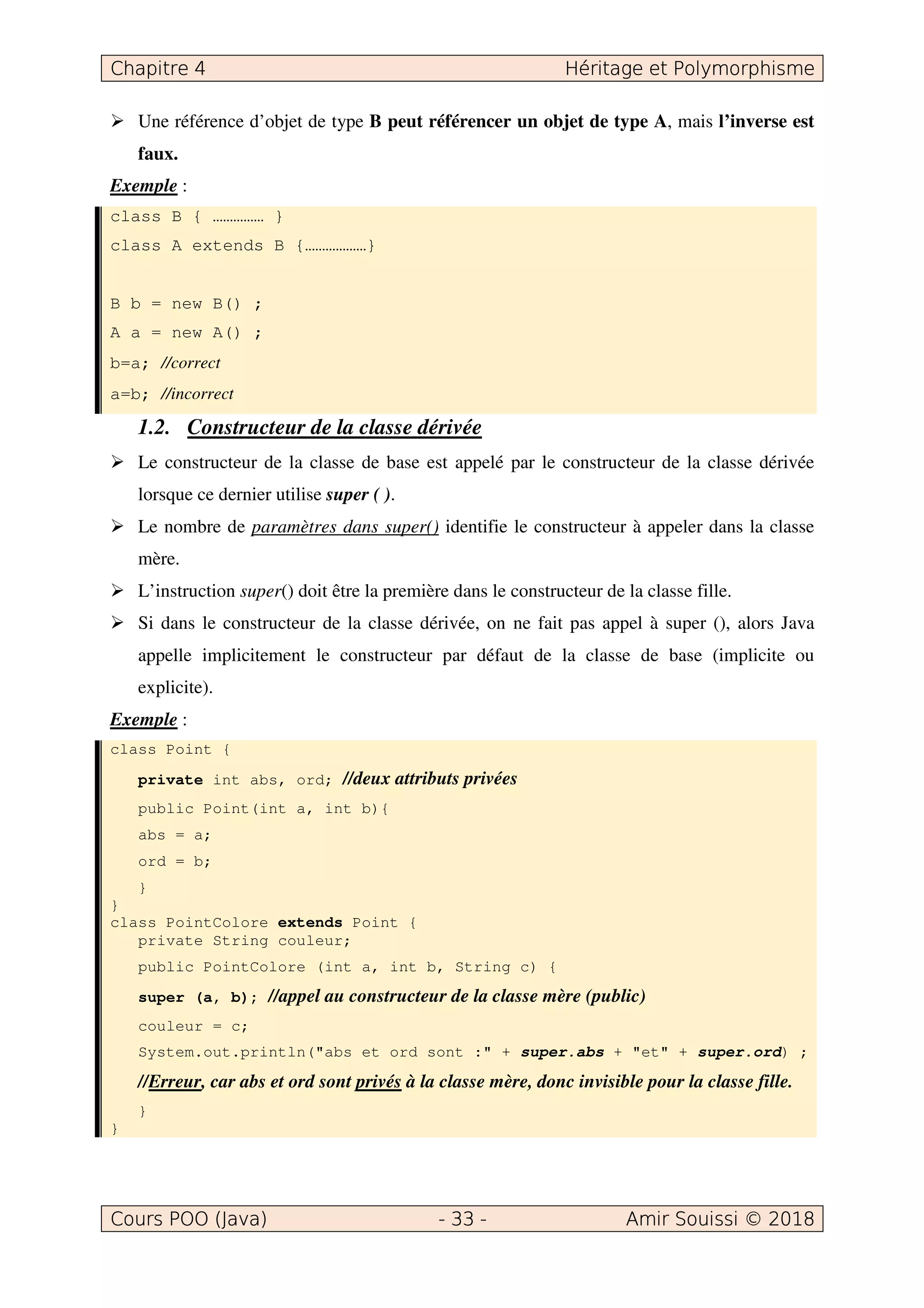 Une référence d’objet de type B peut référencer un objet de type A, mais l’inverse est
faux.
Exemple :
class B { …………… }
class A extends B {………………}
B b = new B() ;
A a = new A() ;
b=a; //correct
a=b; //incorrect
1.2. Constructeur de la classe dérivée
Le constructeur de la classe de base est appelé par le constructeur de la classe dérivée
lorsque ce dernier utilise super ( ).
Le nombre de paramètres dans super() identifie le constructeur à appeler dans la classe
mère.
L’instruction super() doit être la première dans le constructeur de la classe fille.
Si dans le constructeur de la classe dérivée, on ne fait pas appel à super (), alors Java
appelle implicitement le constructeur par défaut de la classe de base (implicite ou
explicite).
Exemple :
class Point {
private int abs, ord; //deux attributs privées
public Point(int a, int b){
abs = a;
ord = b;
}
}
class PointColore extends Point {
private String couleur;
public PointColore (int a, int b, String c) {
super (a, b); //appel au constructeur de la classe mère (public)
couleur = c;
System.out.println("abs et ord sont :" + super.abs + "et" + super.ord) ;
//Erreur, car abs et ord sont privés à la classe mère, donc invisible pour la classe fille.
}
}
 