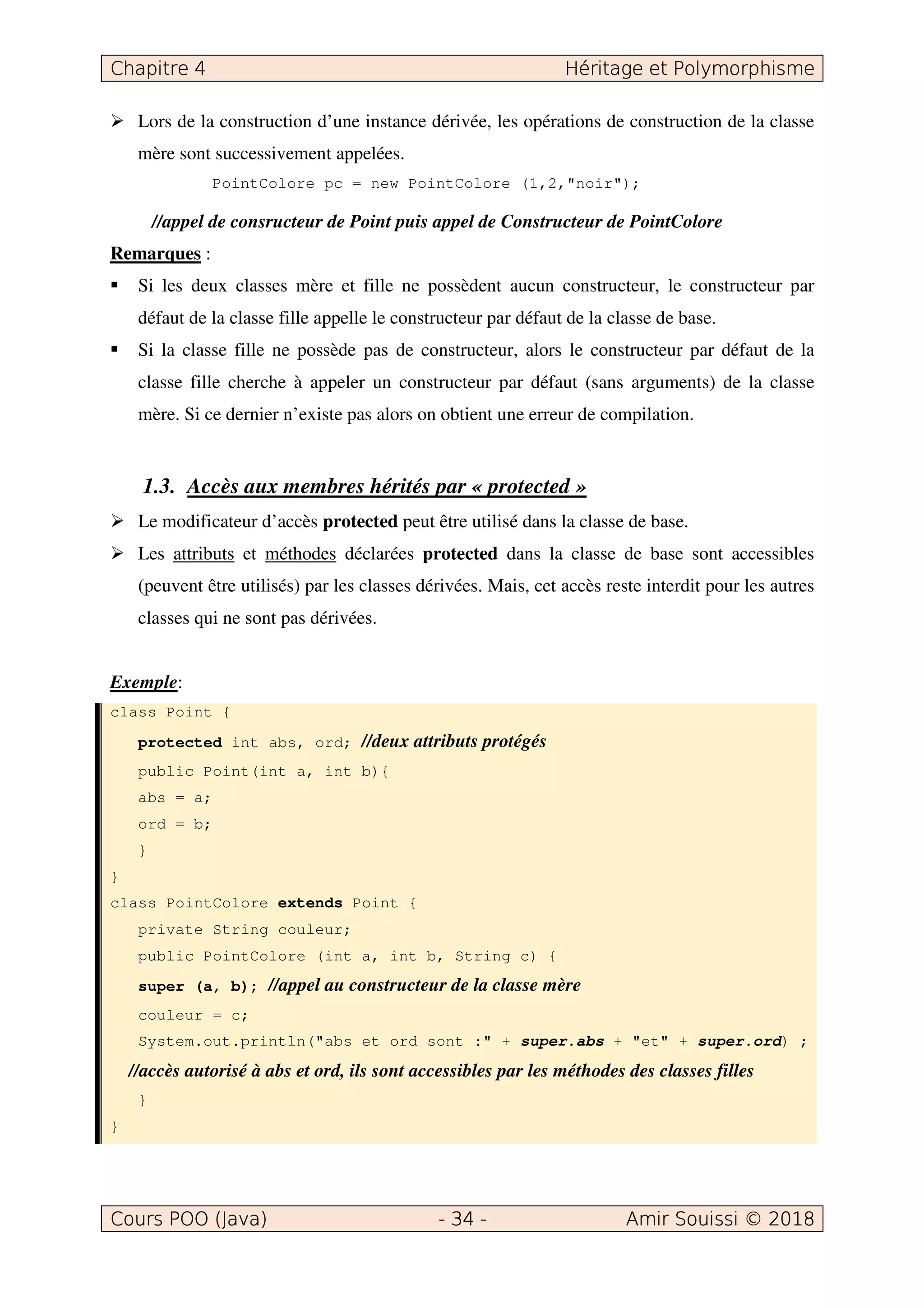 Lors de la construction d’une instance dérivée, les opérations de construction de la classe
mère sont successivement appelées.
PointColore pc = new PointColore (1,2,"noir");
//appel de consructeur de Point puis appel de Constructeur de PointColore
Remarques :
Si les deux classes mère et fille ne possèdent aucun constructeur, le constructeur par
défaut de la classe fille appelle le constructeur par défaut de la classe de base.
Si la classe fille ne possède pas de constructeur, alors le constructeur par défaut de la
classe fille cherche à appeler un constructeur par défaut (sans arguments) de la classe
mère. Si ce dernier n’existe pas alors on obtient une erreur de compilation.
1.3. Accès aux membres hérités par « protected »
Le modificateur d’accès protected peut être utilisé dans la classe de base.
Les attributs et méthodes déclarées protected dans la classe de base sont accessibles
(peuvent être utilisés) par les classes dérivées. Mais, cet accès reste interdit pour les autres
classes qui ne sont pas dérivées.
Exemple:
class Point {
protected int abs, ord; //deux attributs protégés
public Point(int a, int b){
abs = a;
ord = b;
}
}
class PointColore extends Point {
private String couleur;
public PointColore (int a, int b, String c) {
super (a, b); //appel au constructeur de la classe mère
couleur = c;
System.out.println("abs et ord sont :" + super.abs + "et" + super.ord) ;
//accès autorisé à abs et ord, ils sont accessibles par les méthodes des classes filles
}
}
 