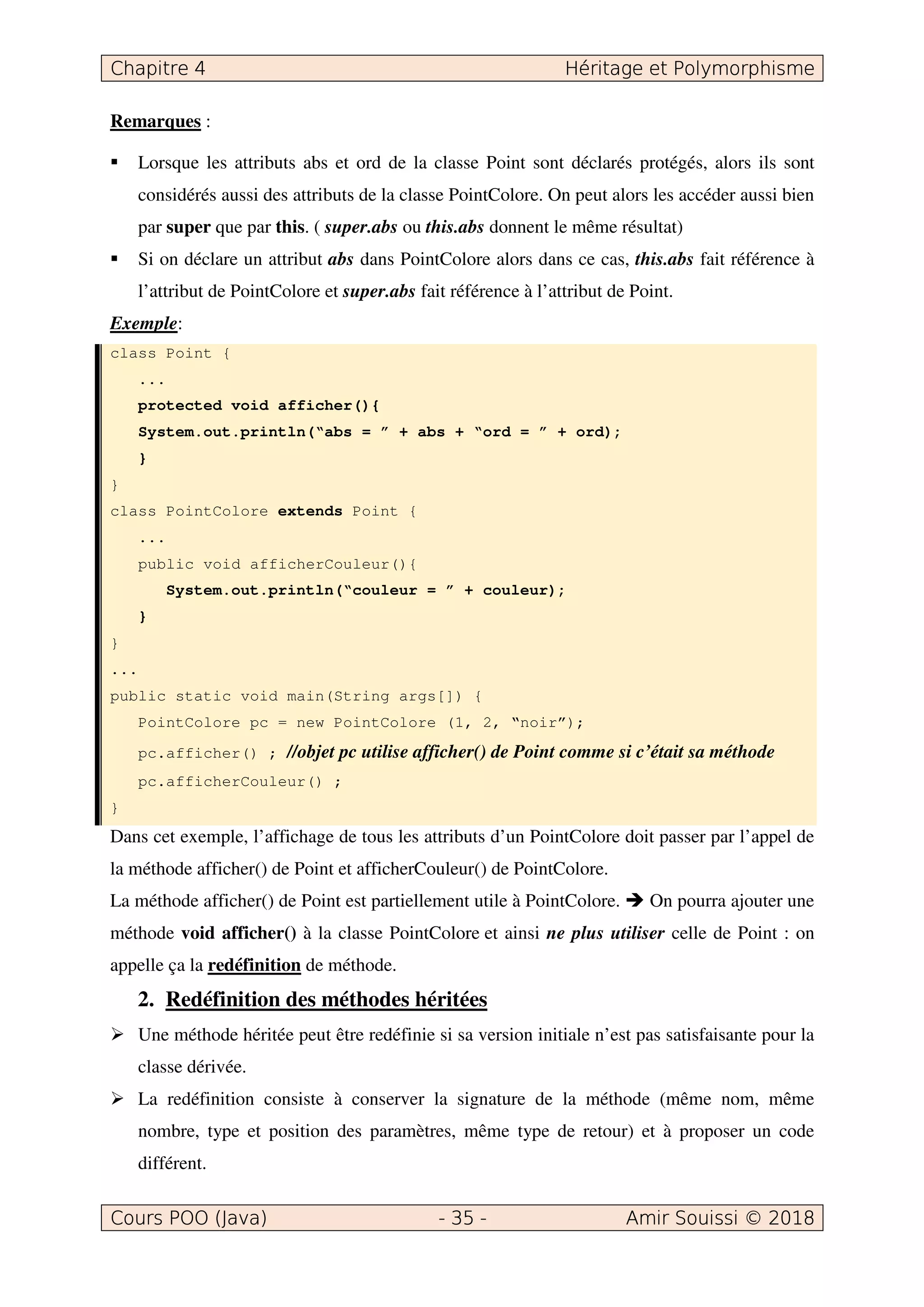 Remarques :
Lorsque les attributs abs et ord de la classe Point sont déclarés protégés, alors ils sont
considérés aussi des attributs de la classe PointColore. On peut alors les accéder aussi bien
par super que par this. ( super.abs ou this.abs donnent le même résultat)
Si on déclare un attribut abs dans PointColore alors dans ce cas, this.abs fait référence à
l’attribut de PointColore et super.abs fait référence à l’attribut de Point.
Exemple:
class Point {
...
protected void afficher(){
System.out.println(“abs = ” + abs + “ord = ” + ord);
}
}
class PointColore extends Point {
...
public void afficherCouleur(){
System.out.println(“couleur = ” + couleur);
}
}
...
public static void main(String args[]) {
PointColore pc = new PointColore (1, 2, “noir”);
pc.afficher() ; //objet pc utilise afficher() de Point comme si c’était sa méthode
pc.afficherCouleur() ;
}
Dans cet exemple, l’affichage de tous les attributs d’un PointColore doit passer par l’appel de
la méthode afficher() de Point et afficherCouleur() de PointColore.
La méthode afficher() de Point est partiellement utile à PointColore. On pourra ajouter une
méthode void afficher() à la classe PointColore et ainsi ne plus utiliser celle de Point : on
appelle ça la redéfinition de méthode.
2. Redéfinition des méthodes héritées
Une méthode héritée peut être redéfinie si sa version initiale n’est pas satisfaisante pour la
classe dérivée.
La redéfinition consiste à conserver la signature de la méthode (même nom, même
nombre, type et position des paramètres, même type de retour) et à proposer un code
différent.
 