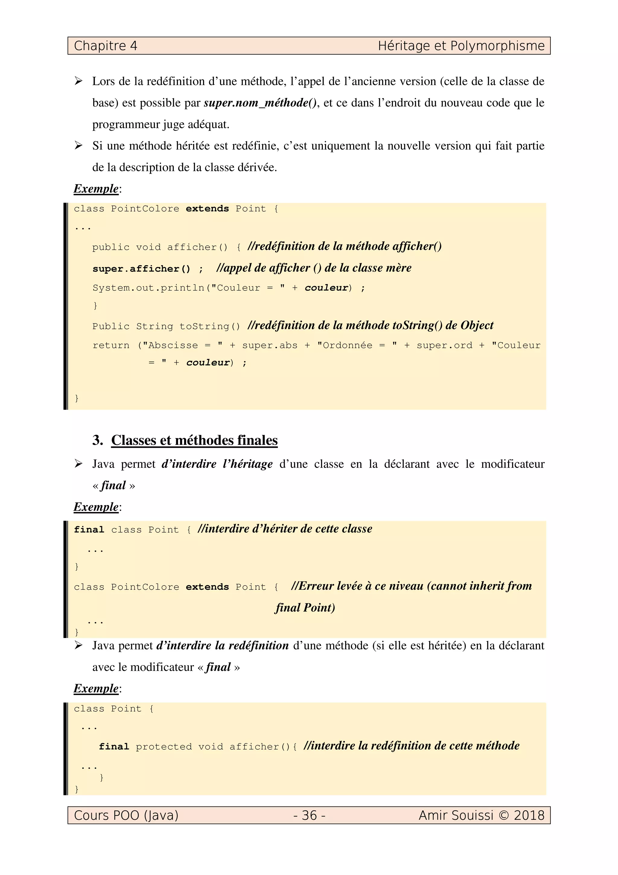 Lors de la redéfinition d’une méthode, l’appel de l’ancienne version (celle de la classe de
base) est possible par super.nom_méthode(), et ce dans l’endroit du nouveau code que le
programmeur juge adéquat.
Si une méthode héritée est redéfinie, c’est uniquement la nouvelle version qui fait partie
de la description de la classe dérivée.
Exemple:
class PointColore extends Point {
...
public void afficher() { //redéfinition de la méthode afficher()
super.afficher() ; //appel de afficher () de la classe mère
System.out.println("Couleur = " + couleur) ;
}
Public String toString() //redéfinition de la méthode toString() de Object
return ("Abscisse = " + super.abs + "Ordonnée = " + super.ord + "Couleur
= " + couleur) ;
}
3. Classes et méthodes finales
Java permet d’interdire l’héritage d’une classe en la déclarant avec le modificateur
« final »
Exemple:
final class Point { //interdire d’hériter de cette classe
...
}
class PointColore extends Point { //Erreur levée à ce niveau (cannot inherit from
final Point)
...
}
Java permet d’interdire la redéfinition d’une méthode (si elle est héritée) en la déclarant
avec le modificateur « final »
Exemple:
class Point {
...
final protected void afficher(){ //interdire la redéfinition de cette méthode
...
}
}
 