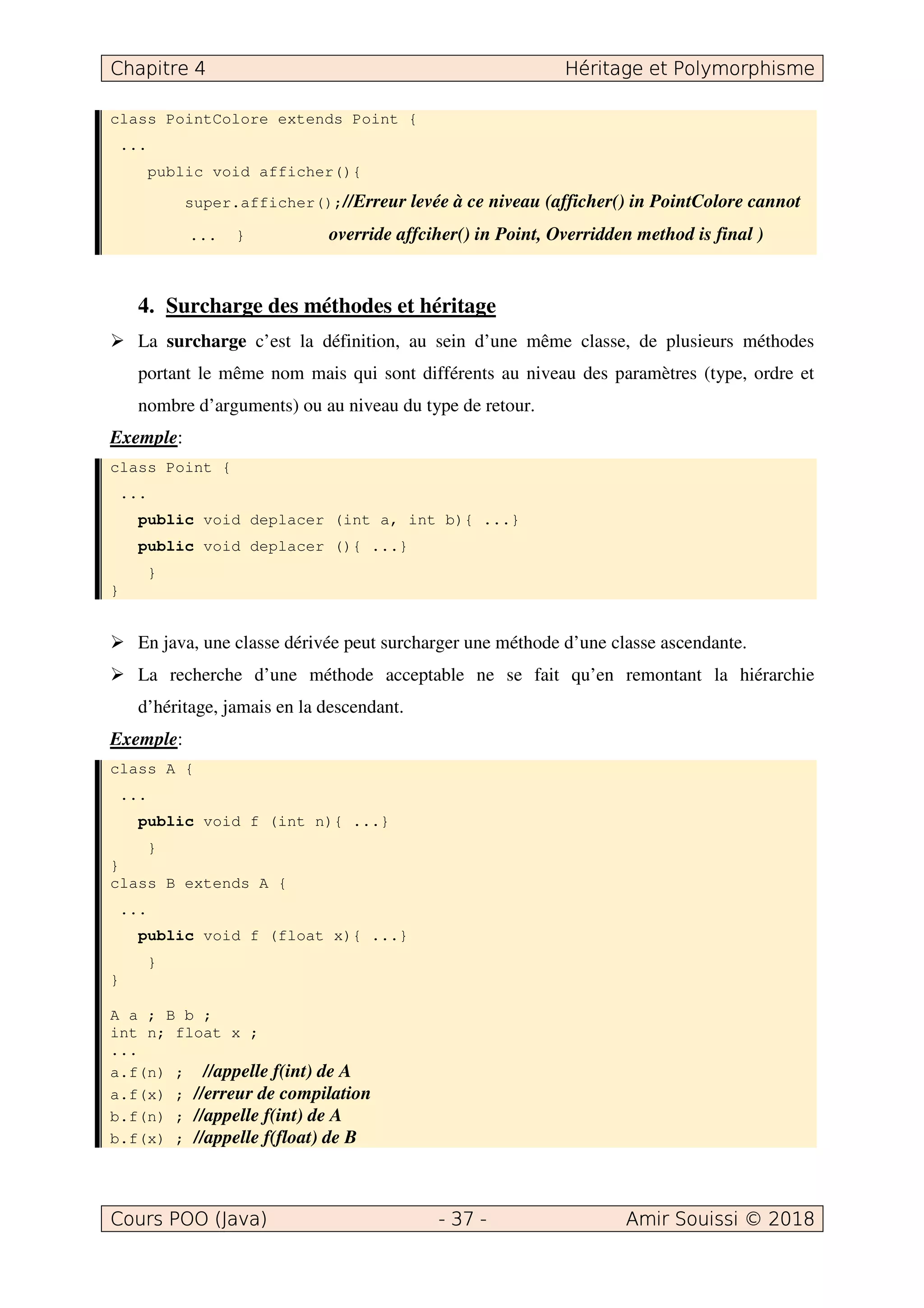 class PointColore extends Point {
...
public void afficher(){
super.afficher();//Erreur levée à ce niveau (afficher() in PointColore cannot
... } override affciher() in Point, Overridden method is final )
4. Surcharge des méthodes et héritage
La surcharge c’est la définition, au sein d’une même classe, de plusieurs méthodes
portant le même nom mais qui sont différents au niveau des paramètres (type, ordre et
nombre d’arguments) ou au niveau du type de retour.
Exemple:
class Point {
...
public void deplacer (int a, int b){ ...}
public void deplacer (){ ...}
}
}
En java, une classe dérivée peut surcharger une méthode d’une classe ascendante.
La recherche d’une méthode acceptable ne se fait qu’en remontant la hiérarchie
d’héritage, jamais en la descendant.
Exemple:
class A {
...
public void f (int n){ ...}
}
}
class B extends A {
...
public void f (float x){ ...}
}
}
A a ; B b ;
int n; float x ;
...
a.f(n) ; //appelle f(int) de A
a.f(x) ; //erreur de compilation
b.f(n) ; //appelle f(int) de A
b.f(x) ; //appelle f(float) de B
 
