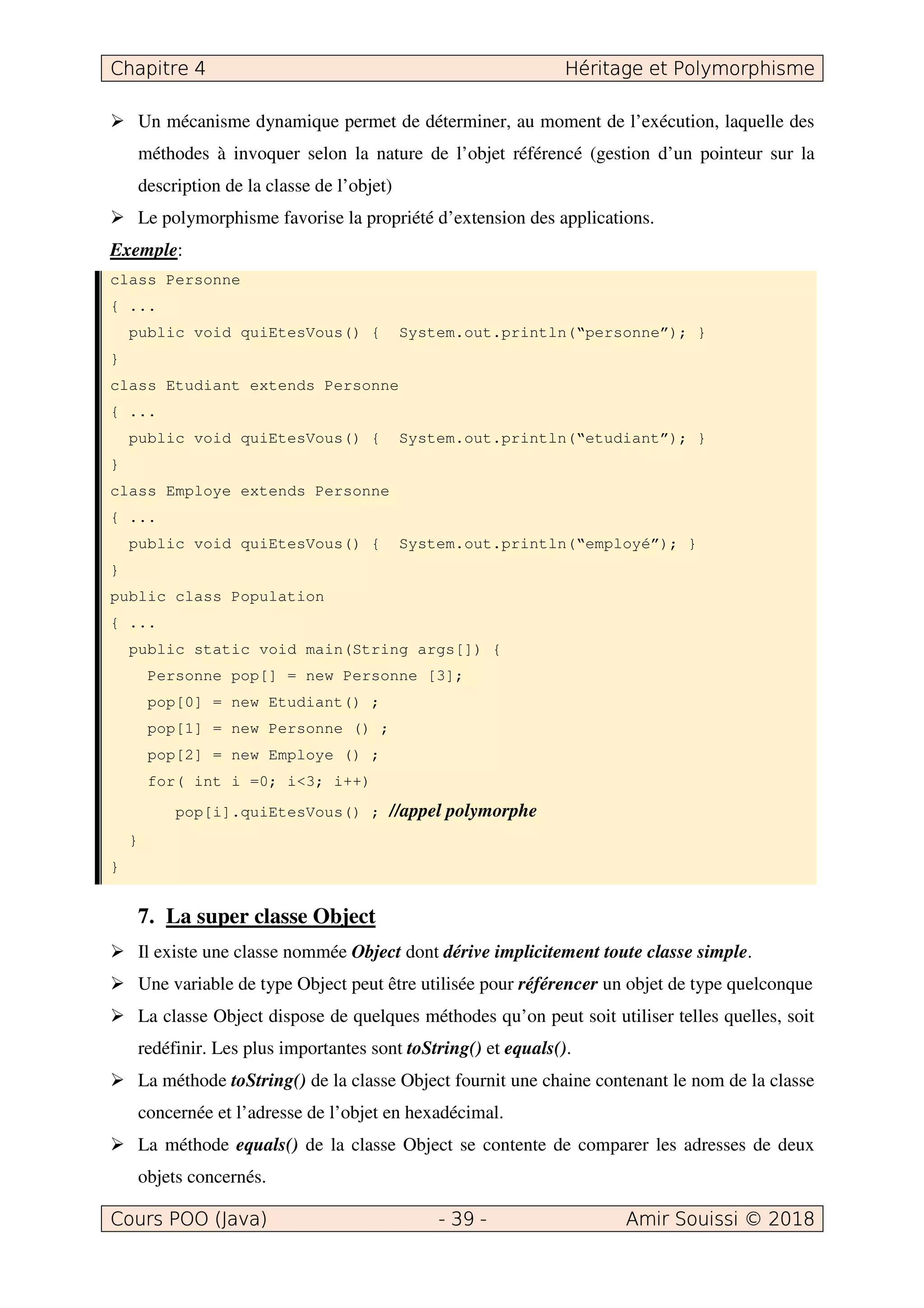 Un mécanisme dynamique permet de déterminer, au moment de l’exécution, laquelle des
méthodes à invoquer selon la nature de l’objet référencé (gestion d’un pointeur sur la
description de la classe de l’objet)
Le polymorphisme favorise la propriété d’extension des applications.
Exemple:
class Personne
{ ...
public void quiEtesVous() { System.out.println(“personne”); }
}
class Etudiant extends Personne
{ ...
public void quiEtesVous() { System.out.println(“etudiant”); }
}
class Employe extends Personne
{ ...
public void quiEtesVous() { System.out.println(“employé”); }
}
public class Population
{ ...
public static void main(String args[]) {
Personne pop[] = new Personne [3];
pop[0] = new Etudiant() ;
pop[1] = new Personne () ;
pop[2] = new Employe () ;
for( int i =0; i<3; i++)
pop[i].quiEtesVous() ; //appel polymorphe
}
}
7. La super classe Object
Il existe une classe nommée Object dont dérive implicitement toute classe simple.
Une variable de type Object peut être utilisée pour référencer un objet de type quelconque
La classe Object dispose de quelques méthodes qu’on peut soit utiliser telles quelles, soit
redéfinir. Les plus importantes sont toString() et equals().
La méthode toString() de la classe Object fournit une chaine contenant le nom de la classe
concernée et l’adresse de l’objet en hexadécimal.
La méthode equals() de la classe Object se contente de comparer les adresses de deux
objets concernés.
 