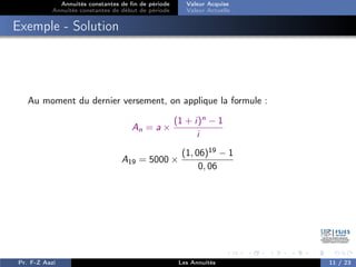 Annuités constantes de fin de période
Annuités constantes de début de période
Valeur Acquise
Valeur Actuelle
Exemple - Solution
Au moment du dernier versement, on applique la formule :
An = a ×
(1 + i)n
− 1
i
A19 = 5000 ×
(1, 06)19
− 1
0, 06
Pr. F-Z Aazi Les Annuités 11 / 23
 