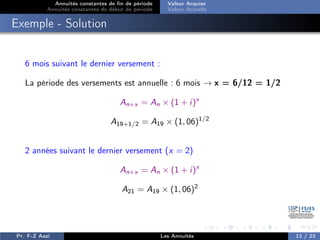Annuités constantes de fin de période
Annuités constantes de début de période
Valeur Acquise
Valeur Actuelle
Exemple - Solution
6 mois suivant le dernier versement :
La période des versements est annuelle : 6 mois → x = 6/12 = 1/2
An+x = An × (1 + i)x
A19+1/2 = A19 × (1, 06)1/2
2 années suivant le dernier versement (x = 2)
An+x = An × (1 + i)x
A21 = A19 × (1, 06)2
Pr. F-Z Aazi Les Annuités 12 / 23
 