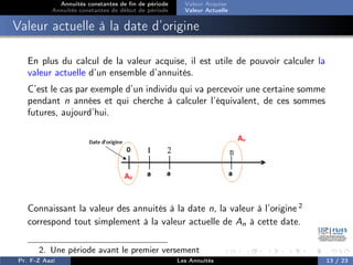 Annuités constantes de fin de période
Annuités constantes de début de période
Valeur Acquise
Valeur Actuelle
Valeur actuelle à la date d’origine
En plus du calcul de la valeur acquise, il est utile de pouvoir calculer la
valeur actuelle d’un ensemble d’annuités.
C’est le cas par exemple d’un individu qui va percevoir une certaine somme
pendant n années et qui cherche à calculer l’équivalent, de ces sommes
futures, aujourd’hui.
Connaissant la valeur des annuités à la date n, la valeur à l’origine 2
correspond tout simplement à la valeur actuelle de An à cette date.
2. Une période avant le premier versement
Pr. F-Z Aazi Les Annuités 13 / 23
 