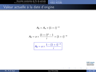 Annuités constantes de fin de période
Annuités constantes de début de période
Valeur Acquise
Valeur Actuelle
Valeur actuelle à la date d’origine
A0 = An × (1 + i)−n
A0 = a ×
(1 + i)n
− 1
i
× (1 + i)−n
A0 = a ×
1 − (1 + i)−n
i
Pr. F-Z Aazi Les Annuités 14 / 23
 