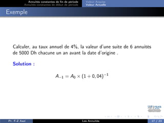 Annuités constantes de fin de période
Annuités constantes de début de période
Valeur Acquise
Valeur Actuelle
Exemple
Calculer, au taux annuel de 4%, la valeur d’une suite de 6 annuités
de 5000 Dh chacune un an avant la date d’origine .
Solution :
A−1 = A0 × (1 + 0, 04)−1
Pr. F-Z Aazi Les Annuités 17 / 23
 