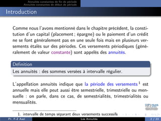 Annuités constantes de fin de période
Annuités constantes de début de période
Introduction
Comme nous l’avons mentionné dans le chapitre précédent, la consti-
tution d’un capital (placement ; épargne) ou le paiement d’un crédit
ne se font généralement pas en une seule fois mais en plusieurs ver-
sements étalés sur des périodes. Ces versements périodiques (géné-
ralement de valeur constante) sont appelés des annuités.
Définition
Les annuités : des sommes versées à intervalle régulier.
L’appellation annuités indique que la période des versements 1 est
annuelle mais elle peut aussi être semestrielle, trimestrielle ou men-
suelle : on parle, dans ce cas, de semestrialités, trimestrialités ou
mensualités.
1. intervalle de temps séparant deux versements successifs
Pr. F-Z Aazi Les Annuités 2 / 23
 