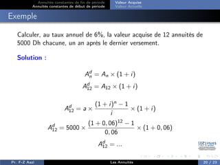 Annuités constantes de fin de période
Annuités constantes de début de période
Valeur Acquise
Valeur Actuelle
Exemple
Calculer, au taux annuel de 6%, la valeur acquise de 12 annuités de
5000 Dh chacune, un an après le dernier versement.
Solution :
Ad
n = An × (1 + i)
Ad
12 = A12 × (1 + i)
Ad
12 = a ×
(1 + i)n − 1
i
× (1 + i)
Ad
12 = 5000 ×
(1 + 0, 06)12 − 1
0, 06
× (1 + 0, 06)
Ad
12 = ...
Pr. F-Z Aazi Les Annuités 20 / 23
 