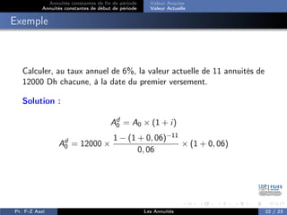 Annuités constantes de fin de période
Annuités constantes de début de période
Valeur Acquise
Valeur Actuelle
Exemple
Calculer, au taux annuel de 6%, la valeur actuelle de 11 annuités de
12000 Dh chacune, à la date du premier versement.
Solution :
Ad
0 = A0 × (1 + i)
Ad
0 = 12000 ×
1 − (1 + 0, 06)−11
0, 06
× (1 + 0, 06)
Pr. F-Z Aazi Les Annuités 22 / 23
 