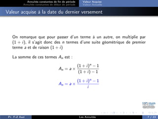 Annuités constantes de fin de période
Annuités constantes de début de période
Valeur Acquise
Valeur Actuelle
Valeur acquise à la date du dernier versement
On remarque que pour passer d’un terme à un autre, on multiplie par
(1 + i), il s’agit donc des n termes d’une suite géométrique de premier
terme a et de raison (1 + i)
La somme de ces termes An est :
An = a ×
(1 + i)n
− 1
(1 + i) − 1
An = a ×
(1 + i)n
− 1
i
Pr. F-Z Aazi Les Annuités 7 / 23
 