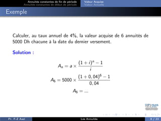 Annuités constantes de fin de période
Annuités constantes de début de période
Valeur Acquise
Valeur Actuelle
Exemple
Calculer, au taux annuel de 4%, la valeur acquise de 6 annuités de
5000 Dh chacune à la date du dernier versement.
Solution :
An = a ×
(1 + i)n − 1
i
A6 = 5000 ×
(1 + 0, 04)6 − 1
0, 04
A6 = ...
Pr. F-Z Aazi Les Annuités 8 / 23
 