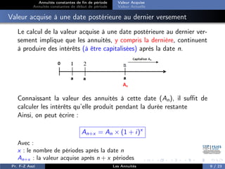 Annuités constantes de fin de période
Annuités constantes de début de période
Valeur Acquise
Valeur Actuelle
Valeur acquise à une date postérieure au dernier versement
Le calcul de la valeur acquise à une date postérieure au dernier ver-
sement implique que les annuités, y compris la dernière, continuent
à produire des intérêts (à être capitalisées) après la date n.
Connaissant la valeur des annuités à cette date (An), il suffit de
calculer les intérêts qu’elle produit pendant la durée restante
Ainsi, on peut écrire :
An+x = An × (1 + i)x
Avec :
x : le nombre de périodes après la date n
An+x : la valeur acquise après n + x périodes
Pr. F-Z Aazi Les Annuités 9 / 23
 