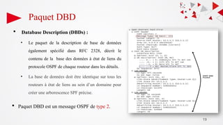 19
Paquet DBD
 Database Description (DBDs) :
• Le paquet de la description de base de données
également spécifié dans RFC 2328, décrit le
contenu de la base des données à état de liens du
protocole OSPF de chaque routeur dans les détails.
• La base de données doit être identique sur tous les
routeurs à état de liens au sein d’un domaine pour
créer une arborescence SPF précise.
 Paquet DBD est un message OSPF de type 2.
 