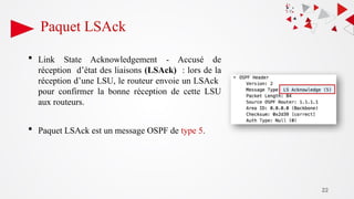 22
Paquet LSAck
 Link State Acknowledgement - Accusé de
réception d’état des liaisons (LSAck) : lors de la
réception d’une LSU, le routeur envoie un LSAck
pour confirmer la bonne réception de cette LSU
aux routeurs.
 Paquet LSAck est un message OSPF de type 5.
 