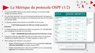 29
La Métrique du protocole OSPF (1/2)
 Le protocole OSPF utilise le coût comme métrique. Un coût plus faible
indique un meilleur chemin.
 Le coût d'une interface Cisco est inversement proportionnel à la largeur de
bande de l'interface. Par conséquent, une bande passante plus élevée indique
un coût plus faible.
 La formule utilisée pour calculer le coût OSPF est la suivante:
 Coût=bande passante de référence/ bande passante de
l'interface
 La bande passante de référence par défaut correspond à 108
(100,000,000);
par conséquent, la formule est la suivante:
 Coût = 100,000,000 bps/bande passante de l'interface en bps
 Comme la valeur du coût OSPF doit être un nombre entier, les interfaces
FastEthernet, Gigabit Ethernet et 10 GigE partagent le même coût.
 Pour corriger cette situation, vous pouvez:
• Régler la bande passante de référence avec la commande auto-cost
reference-bandwidth sur chaque routeur OSPF.
• Définir manuellement la valeur de coût OSPF avec la commande ip
ospf cost sur les interfaces nécessaires.
 